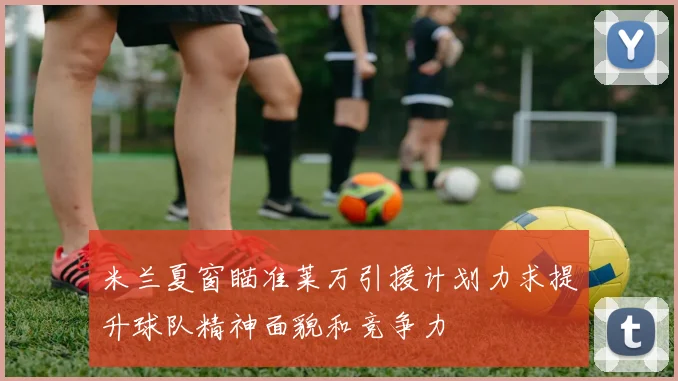 米兰夏窗瞄准莱万引援计划力求提升球队精神面貌和竞争力
