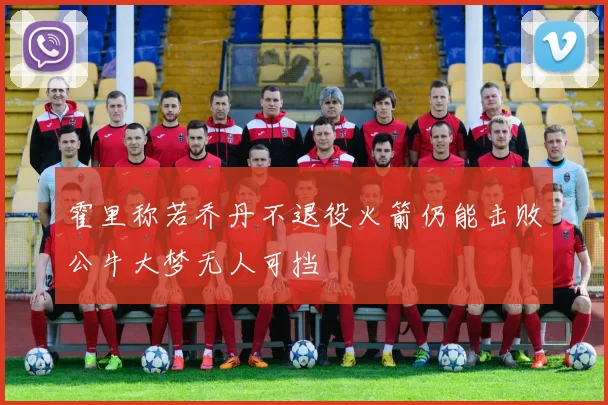 霍里称若乔丹不退役火箭仍能击败公牛大梦无人可挡