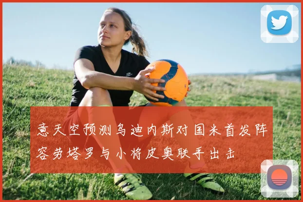 意天空预测乌迪内斯对国米首发阵容劳塔罗与小将皮奥联手出击
