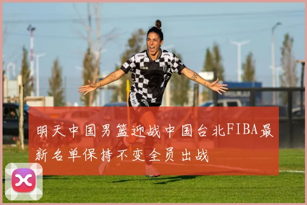 明天中国男篮迎战中国台北FIBA最新名单保持不变全员出战