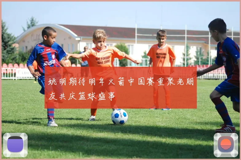 姚明期待明年火箭中国赛重聚老朋友共庆篮球盛事