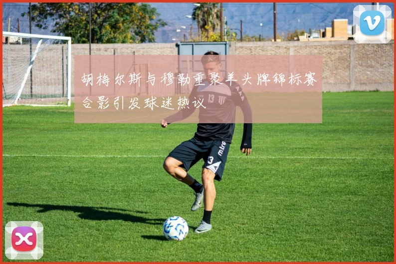 胡梅尔斯与穆勒重聚羊头牌锦标赛合影引发球迷热议