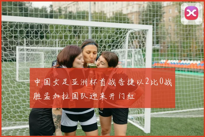 中国女足亚洲杯首战告捷以2比0战胜孟加拉国队迎来开门红