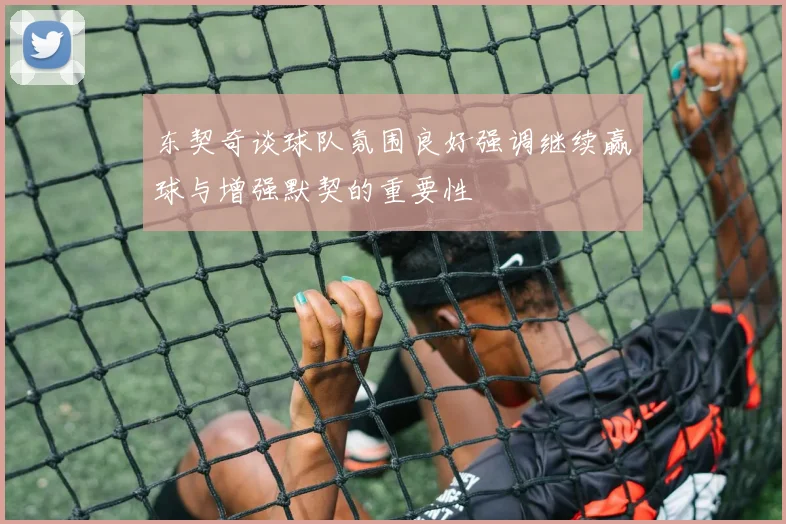 东契奇谈球队氛围良好强调继续赢球与增强默契的重要性