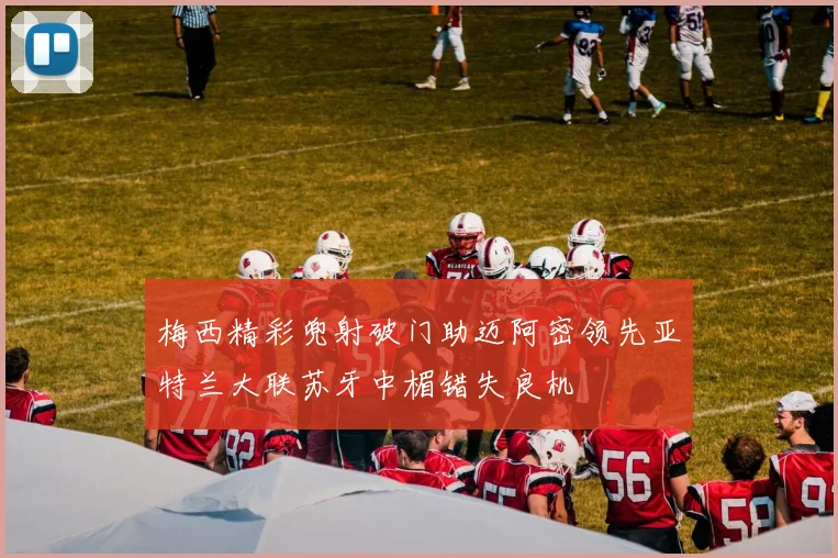 梅西精彩兜射破门助迈阿密领先亚特兰大联苏牙中楣错失良机