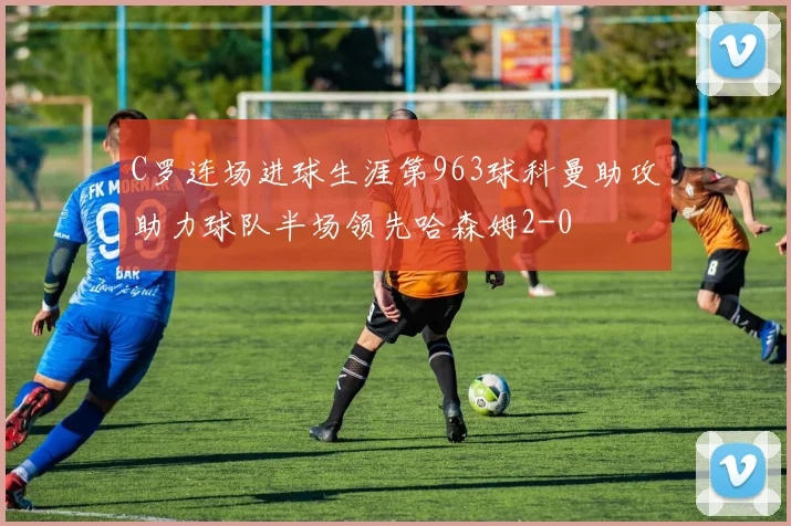 C罗连场进球生涯第963球科曼助攻助力球队半场领先哈森姆2-0