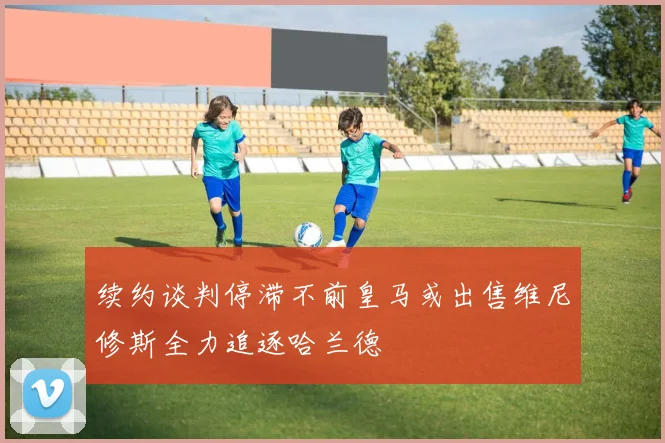 续约谈判停滞不前皇马或出售维尼修斯全力追逐哈兰德