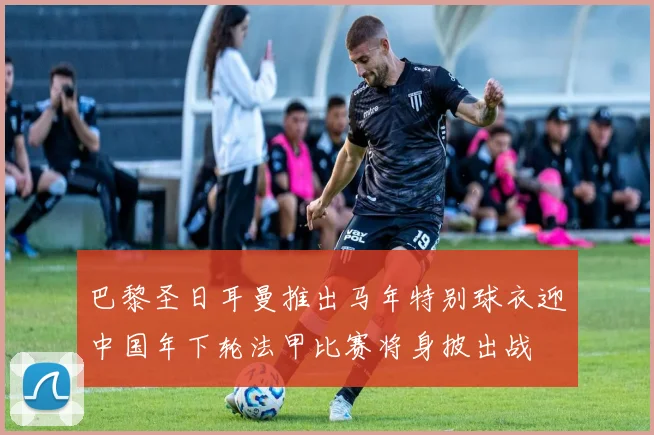 巴黎圣日耳曼推出马年特别球衣迎中国年下轮法甲比赛将身披出战