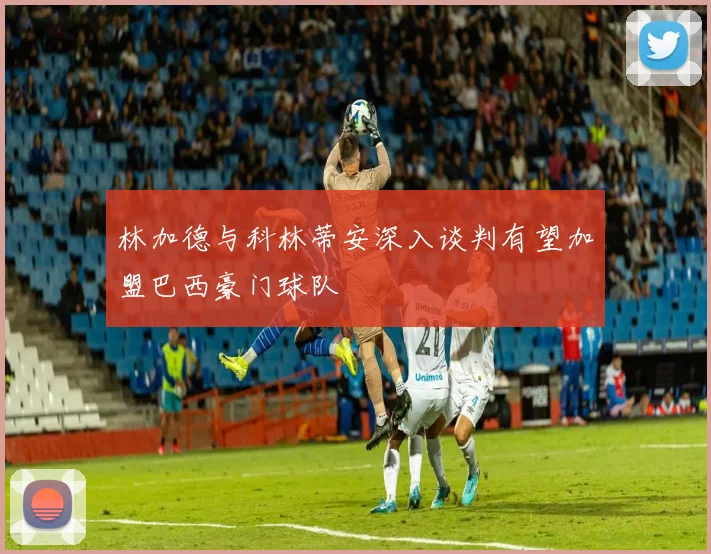 林加德与科林蒂安深入谈判有望加盟巴西豪门球队