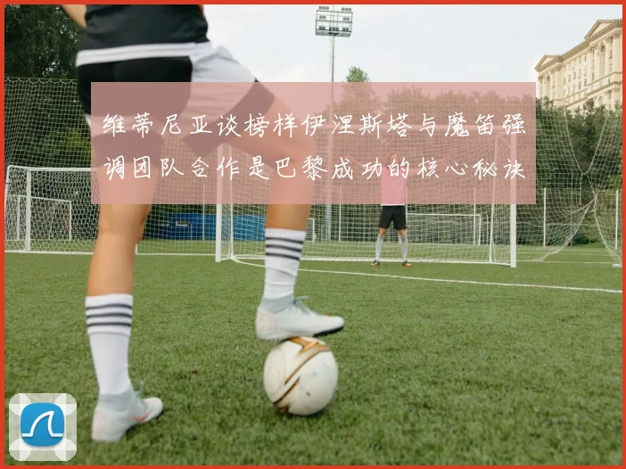 维蒂尼亚谈榜样伊涅斯塔与魔笛强调团队合作是巴黎成功的核心秘诀
