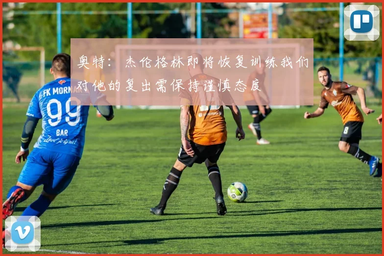 奥特：杰伦格林即将恢复训练我们对他的复出需保持谨慎态度