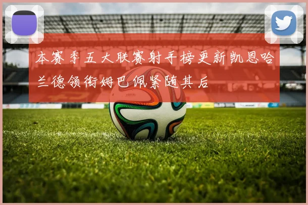 本赛季五大联赛射手榜更新凯恩哈兰德领衔姆巴佩紧随其后