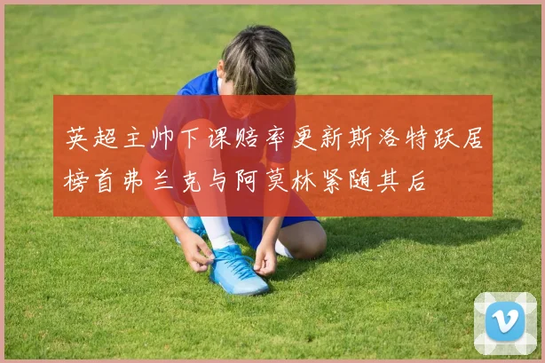 英超主帅下课赔率更新斯洛特跃居榜首弗兰克与阿莫林紧随其后