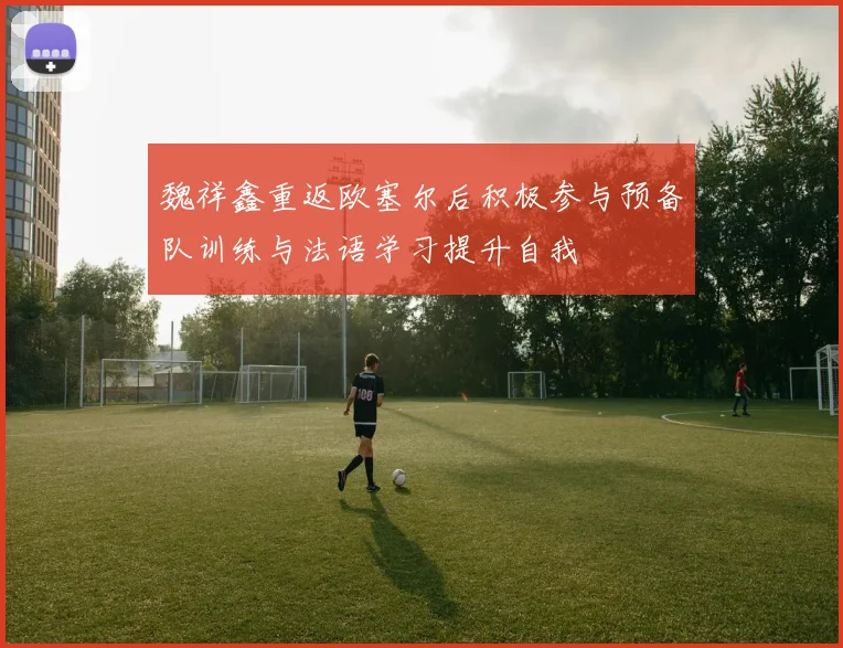 魏祥鑫重返欧塞尔后积极参与预备队训练与法语学习提升自我