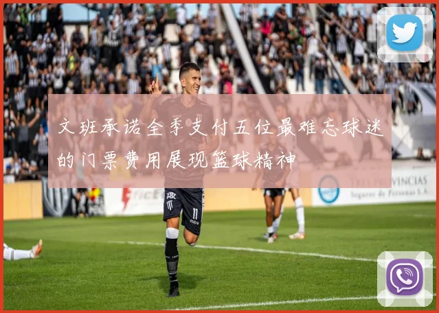 文班承诺全季支付五位最难忘球迷的门票费用展现篮球精神