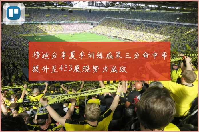 穆迪分享夏季训练成果三分命中率提升至453展现努力成效