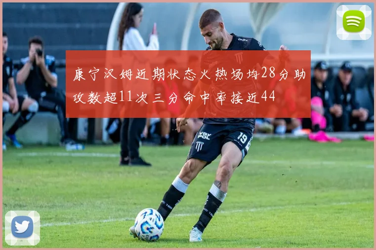 康宁汉姆近期状态火热场均28分助攻数超11次三分命中率接近44